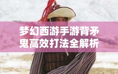 梦幻西游手游背矛鬼高效打法全解析，策略技巧与实战心得汇总