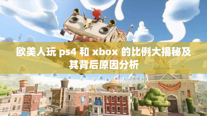 欧美人玩 ps4 和 xbox 的比例大揭秘及其背后原因分析