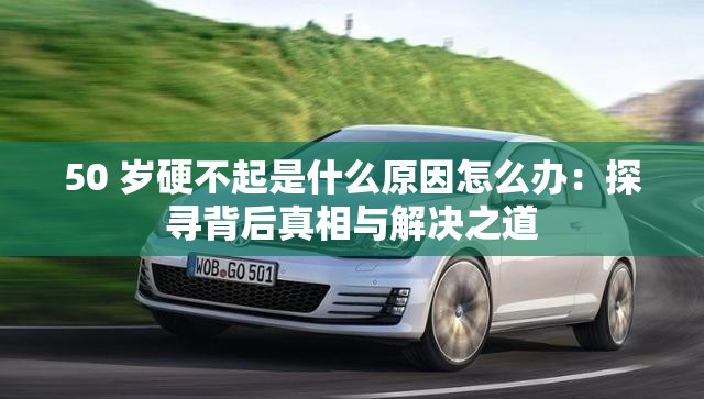 50 岁硬不起是什么原因怎么办：探寻背后真相与解决之道