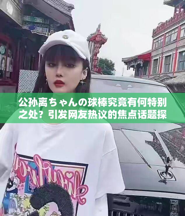 公孙离ちゃんの球棒究竟有何特别之处？引发网友热议的焦点话题探讨