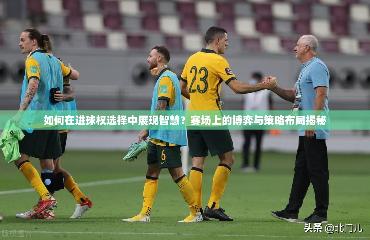 如何在进球权选择中展现智慧？赛场上的博弈与策略布局揭秘