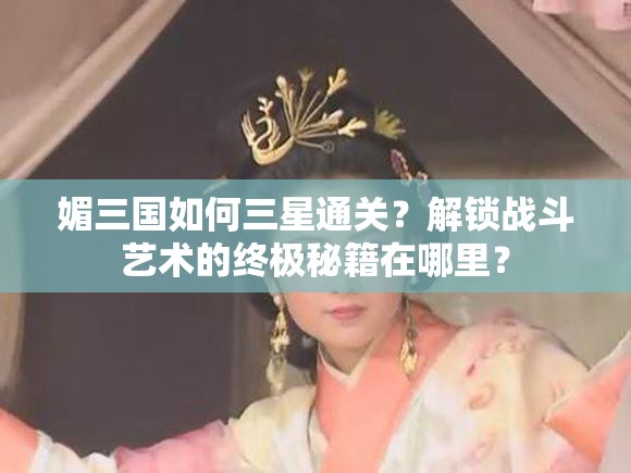 媚三国如何三星通关？解锁战斗艺术的终极秘籍在哪里？