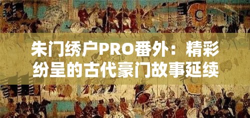 朱门绣户PRO番外：精彩纷呈的古代豪门故事延续