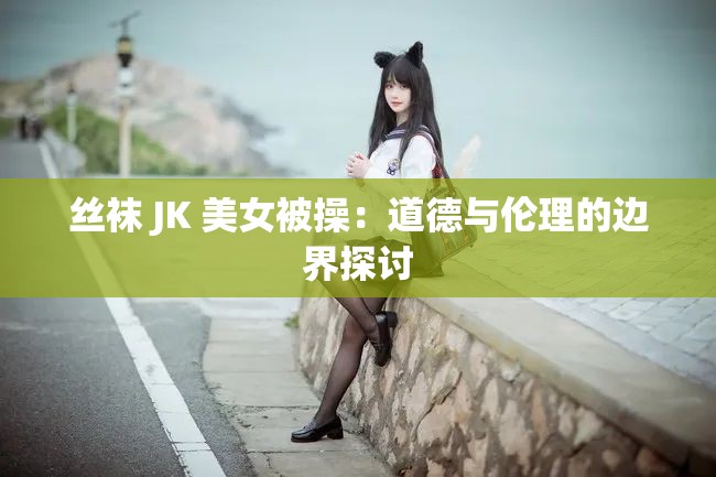 丝袜 JK 美女被操：道德与伦理的边界探讨