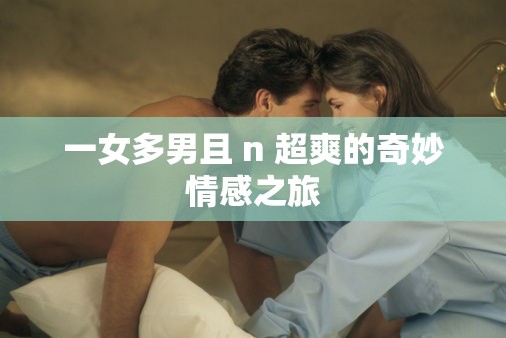 一女多男且 n 超爽的奇妙情感之旅