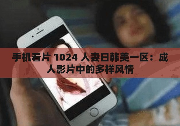 手机看片 1024 人妻日韩美一区：成人影片中的多样风情