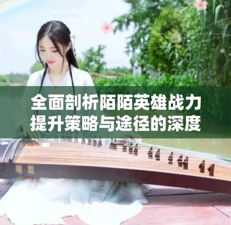 全面剖析陌陌英雄战力提升策略与途径的深度解析指南