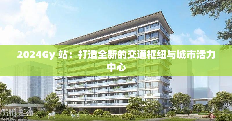 2024Gy 站：打造全新的交通枢纽与城市活力中心