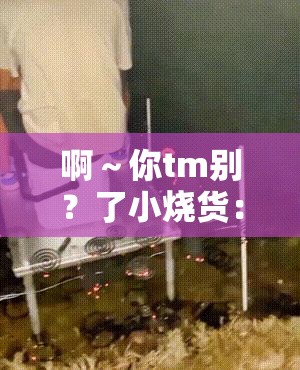 啊～你tm别？了小烧货：这种言语为何如此伤人