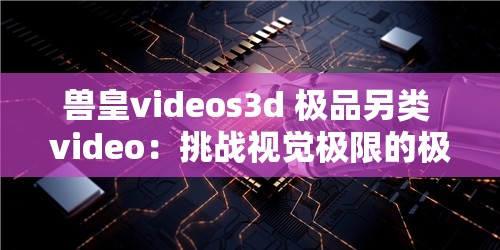 兽皇videos3d 极品另类 video：挑战视觉极限的极致体验