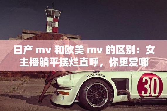 日产 mv 和欧美 mv 的区别：女主播躺平摆烂直呼，你更爱哪一个？