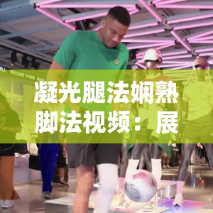 凝光腿法娴熟脚法视频：展现独特腿法魅力与精湛技艺