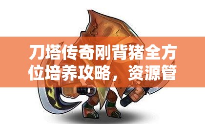 刀塔传奇刚背猪全方位培养攻略，资源管理技巧、高效利用策略与价值最大化指南