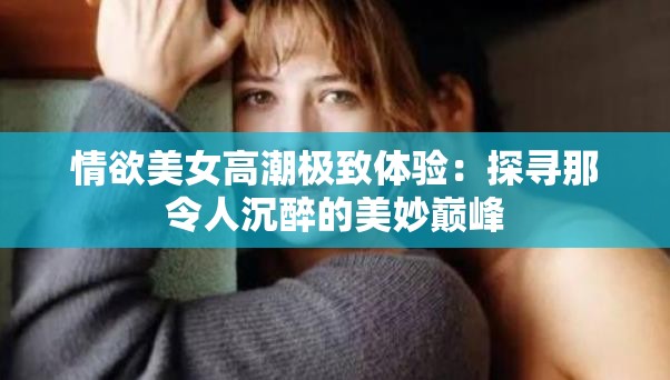 情欲美女高潮极致体验：探寻那令人沉醉的美妙巅峰