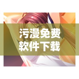 污漫免费软件下载破解版：畅享精彩无限制资源