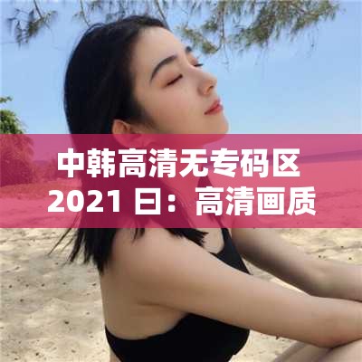 中韩高清无专码区 2021 曰：高清画质，无码呈现