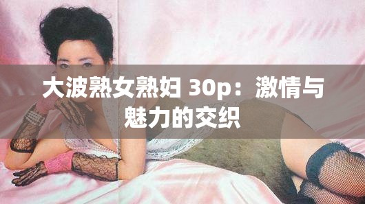 大波熟女熟妇 30p：激情与魅力的交织