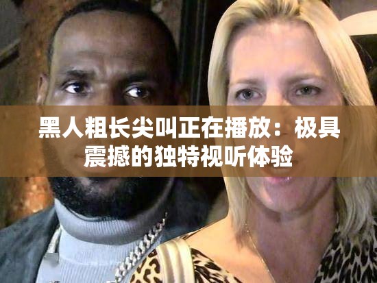 黑人粗长尖叫正在播放：极具震撼的独特视听体验