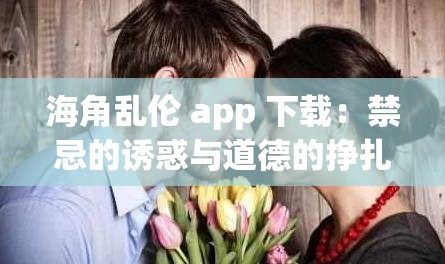 海角乱伦 app 下载：禁忌的诱惑与道德的挣扎