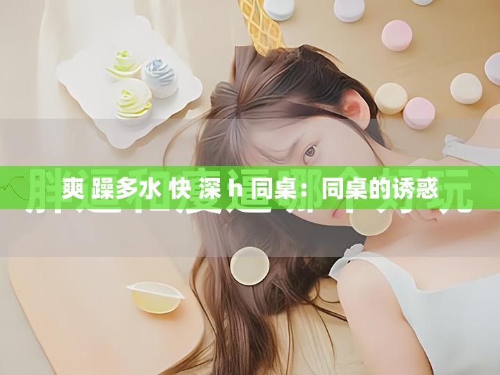 爽 躁多水 快 深 h 同桌：同桌的诱惑