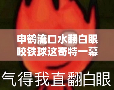 申鹤流口水翻白眼咬铁球这奇特一幕太震撼啦