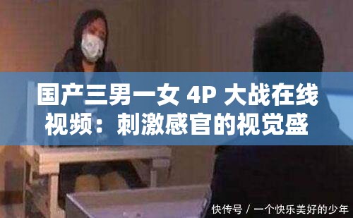 国产三男一女 4P 大战在线视频：刺激感官的视觉盛宴