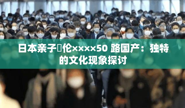 日本亲子薍伦××××50 路国产：独特的文化现象探讨