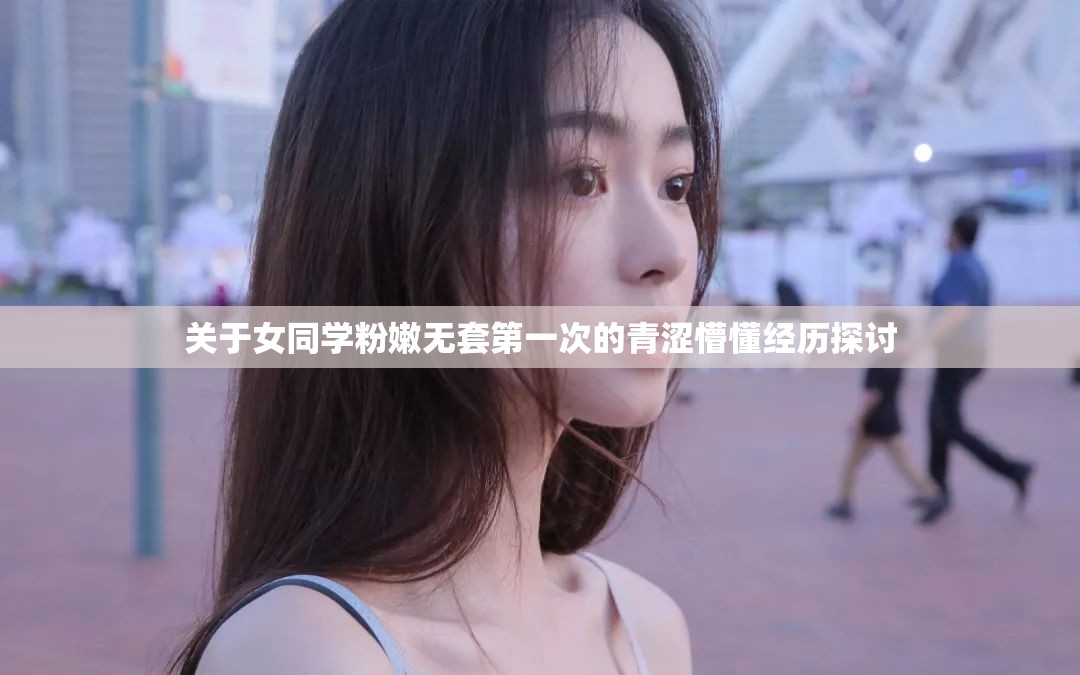 关于女同学粉嫩无套第一次的青涩懵懂经历探讨