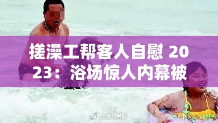 搓澡工帮客人自慰 2023：浴场惊人内幕被曝光