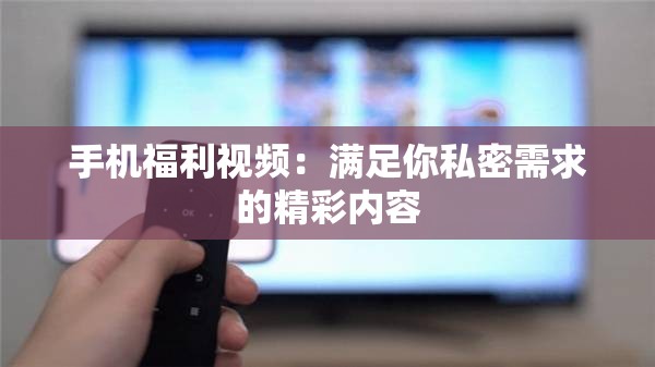 手机福利视频：满足你私密需求的精彩内容