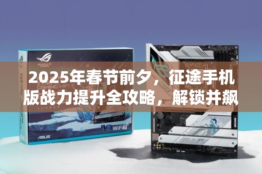 2025年春节前夕，征途手机版战力提升全攻略，解锁并飙升你的战斗潜能秘籍