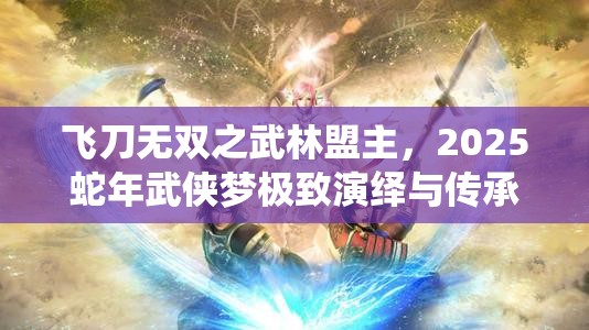 飞刀无双之武林盟主，2025蛇年武侠梦极致演绎与传承