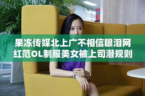 果冻传媒北上广不相信眼泪网红范OL制服美女被上司潜规则：蜜桃视频背后的故事