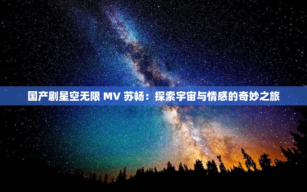 国产剧星空无限 MV 苏畅：探索宇宙与情感的奇妙之旅