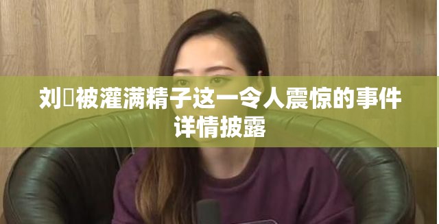 刘玥被灌满精子这一令人震惊的事件详情披露