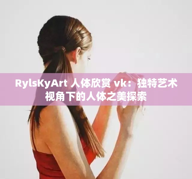 RylsKyArt 人体欣赏 vk：独特艺术视角下的人体之美探索