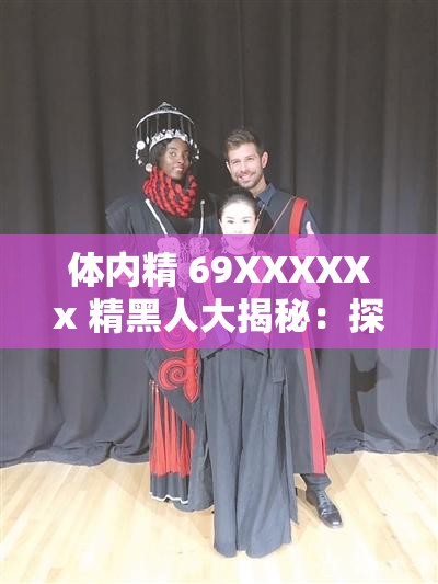 体内精 69XXXXXx 精黑人大揭秘：探索神秘的 XX 世界