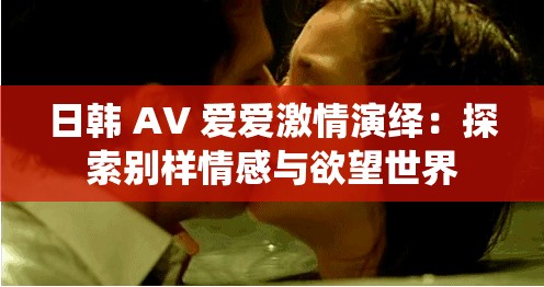 日韩 AV 爱爱激情演绎：探索别样情感与欲望世界