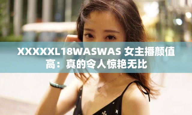 XXXXXL18WASWAS 女主播颜值高：真的令人惊艳无比