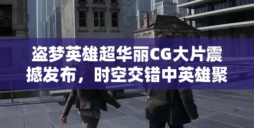 盗梦英雄超华丽CG大片震撼发布，时空交错中英雄聚首，共赴一场梦幻盛宴