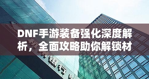 DNF手游装备强化深度解析，全面攻略助你解锁材料获取之谜