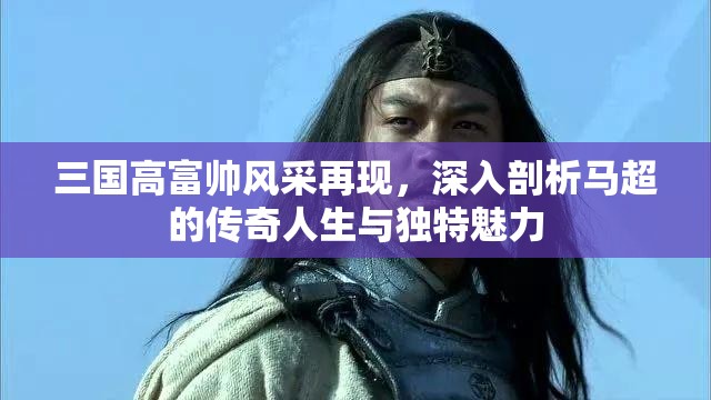 三国高富帅风采再现，深入剖析马超的传奇人生与独特魅力