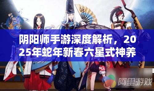 阴阳师手游深度解析，2025年蛇年新春六星式神养成全方位攻略