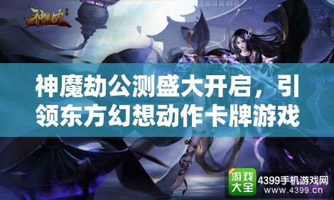 神魔劫公测盛大开启，引领东方幻想动作卡牌游戏新纪元震撼来袭