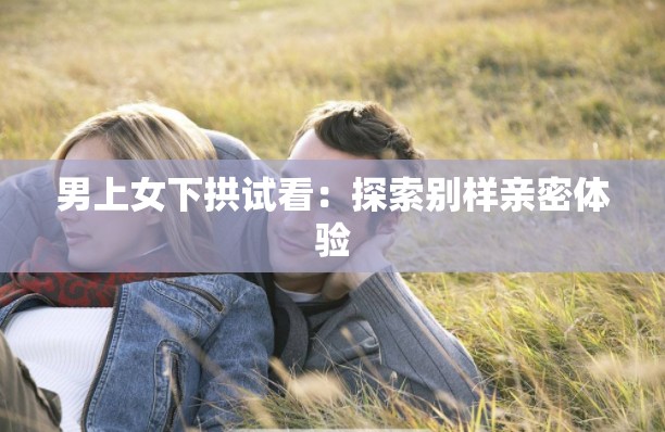 男上女下拱试看：探索别样亲密体验