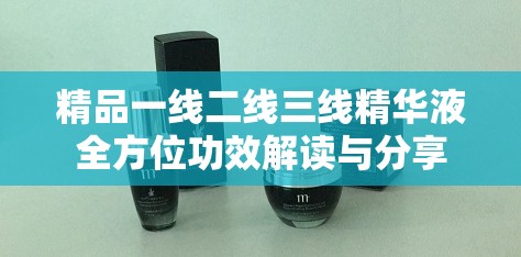 精品一线二线三线精华液全方位功效解读与分享