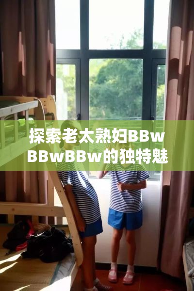 探索老太熟妇BBwBBwBBw的独特魅力与生活方式：深度解析与真实故事分享