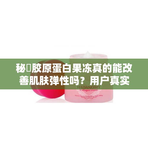 秘媞胶原蛋白果冻真的能改善肌肤弹性吗？用户真实体验分享与效果解析