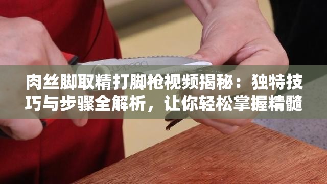 肉丝脚取精打脚枪视频揭秘：独特技巧与步骤全解析，让你轻松掌握精髓