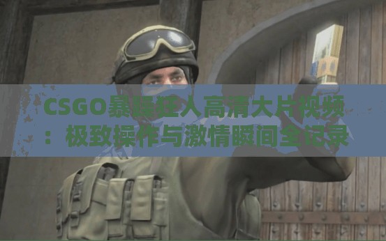 CSGO暴躁狂人高清大片视频：极致操作与激情瞬间全记录，玩家必看的精彩对决